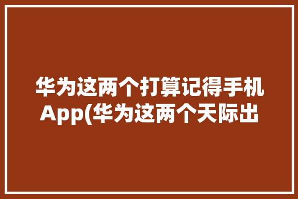 华为这两个打算记得手机App(华为这两个天际出境打算)「华为出差软件」