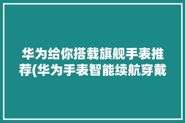 华为给你搭载旗舰手表推荐(华为手表智能续航穿戴)「华为智能手表续航怎么样」