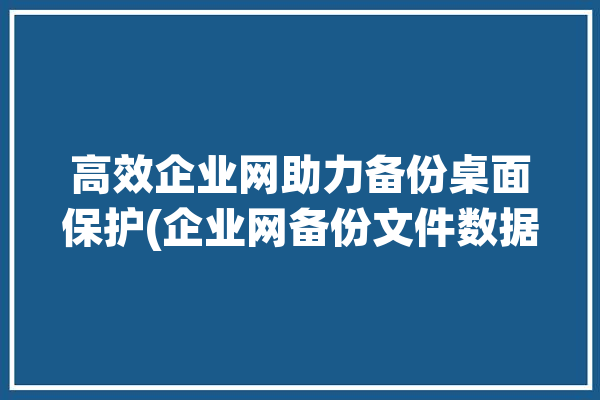 高效企业网助力备份桌面保护(企业网备份文件数据确保)「企业级备份软件」