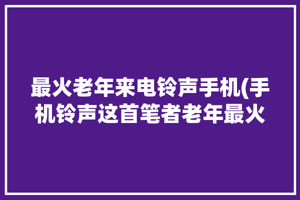 最火老年来电铃声手机(手机铃声这首笔者老年最火)「老年来电铃声的歌曲」