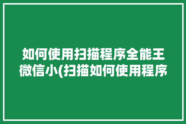 如何使用扫描程序全能王微信小(扫描如何使用程序全能王图片)「小程序扫描全能王怎么用」