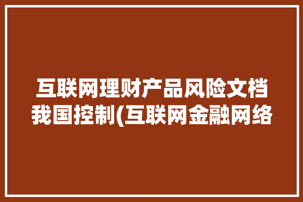 互联网理财产品风险文档我国控制(互联网金融网络风险理财)「我国互联网金融理财产品的风险与控制研究」