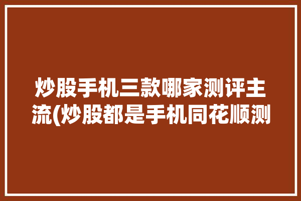 炒股手机三款哪家测评主流(炒股都是手机同花顺测评)「炒股手机哪个好」