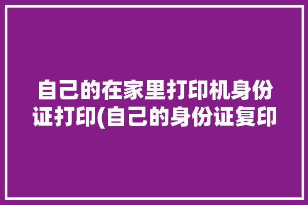 自己的在家里打印机身份证打印(自己的身份证复印朋友们打印)「怎么用家里的打印机打印身份证复印件」