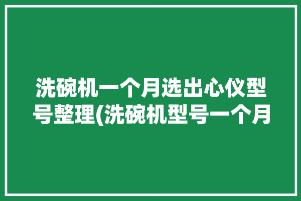 洗碗机一个月选出心仪型号整理(洗碗机型号一个月国货功能)「洗碗机 10套」