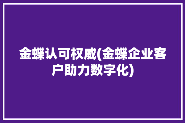 金蝶认可权威(金蝶企业客户助力数字化)「金蝶系统功能介绍」