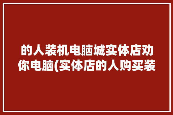 的人装机电脑城实体店劝你电脑(实体店的人购买装机电脑硬件)「电脑实体店装机会不会偷换」