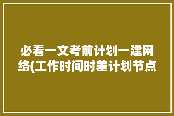 必看一文考前计划一建网络(工作时间时差计划节点)「一建时差计算方法」