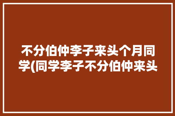 不分伯仲李子来头个月同学(同学李子不分伯仲来头视频)