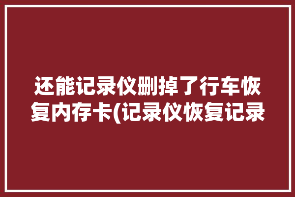 还能记录仪删掉了行车恢复内存卡(记录仪恢复记录行车数据)「行车记录仪内容删了还可以恢复吗」