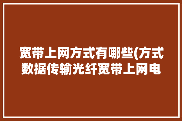 宽带上网方式有哪些(方式数据传输光纤宽带上网电力线)「宽带上网的方式有哪几种」