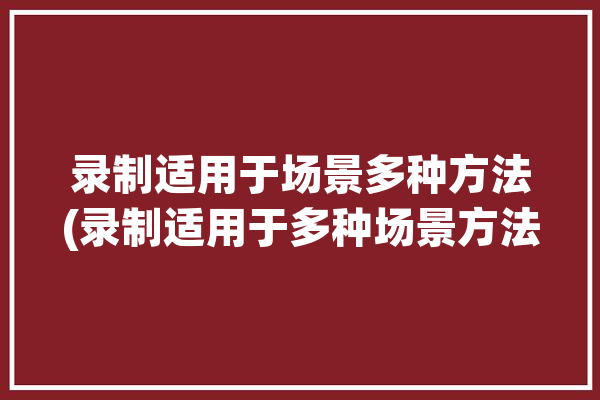 录制适用于场景多种方法(录制适用于多种场景方法)「录制形式」