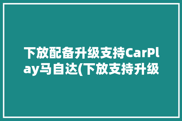 下放配备升级支持CarPlay马自达(下放支持升级配备汽车)「马自达可以装carplay」