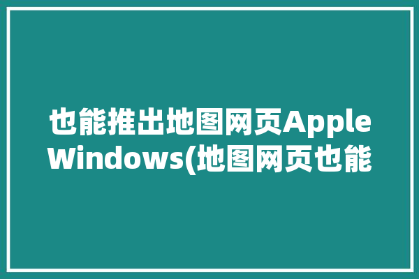 也能推出地图网页AppleWindows(地图网页也能推出浏览器)「safari地图」