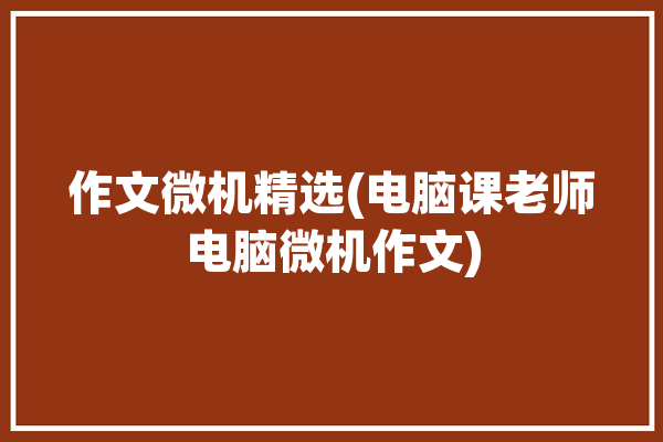 作文微机精选(电脑课老师电脑微机作文)「上微机课作文」