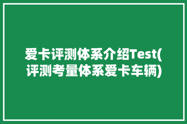 爱卡评测体系介绍Test(评测考量体系爱卡车辆)「爱卡测试」