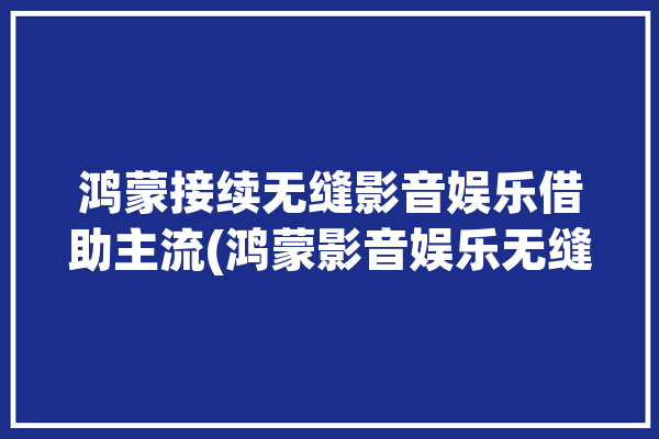 鸿蒙接续无缝影音娱乐借助主流(鸿蒙影音娱乐无缝接续带来)「鸿蒙系统无缝对接」