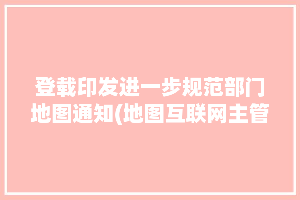 登载印发进一步规范部门地图通知(地图互联网主管部门主办者登载)