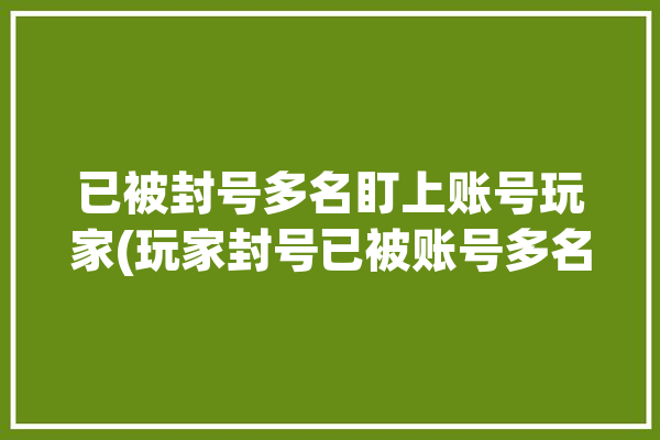 已被封号多名盯上账号玩家(玩家封号已被账号多名)「封号玩家被迫上线」