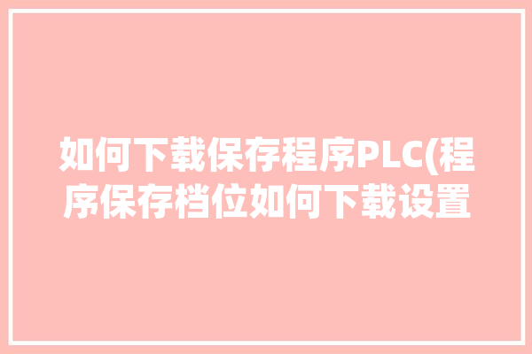 如何下载保存程序PLC(程序保存档位如何下载设置)「怎么保存plc里面程序」