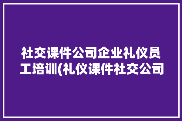 社交课件公司企业礼仪员工培训(礼仪课件社交公司企业仪表)「社交礼仪培训课程ppt」