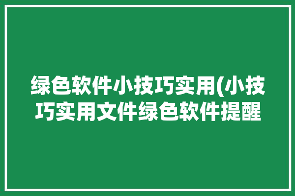 绿色软件小技巧实用(小技巧实用文件绿色软件提醒)「绿色软件怎么使用」