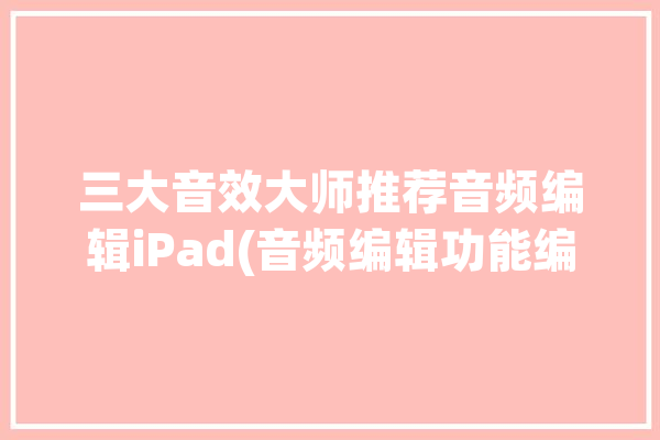 三大音效大师推荐音频编辑iPad(音频编辑功能编辑音频三大)「ipad音频编辑软件」