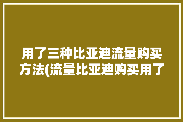 用了三种比亚迪流量购买方法(流量比亚迪购买用了三种)「比亚迪如何购买流量」