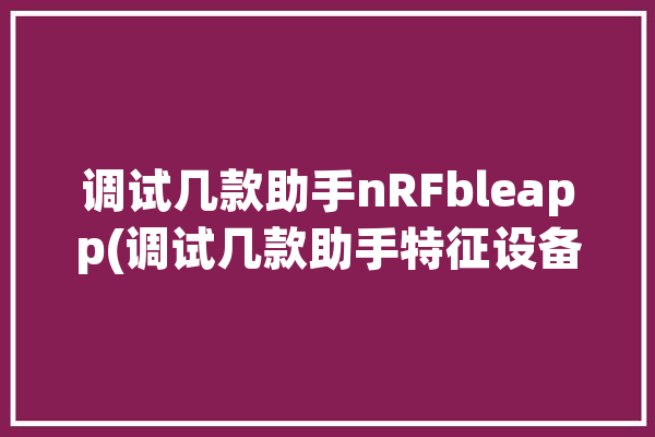 调试几款助手nRFbleapp(调试几款助手特征设备)「调试助手下载」