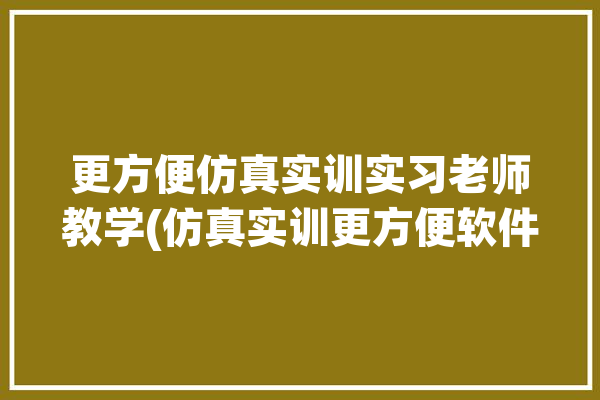 更方便仿真实训实习老师教学(仿真实训更方便软件教学)「仿真实训软件是什么」