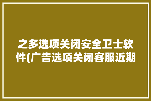 之多选项关闭安全卫士软件(广告选项关闭客服近期)「关闭安全卫士如何操作」