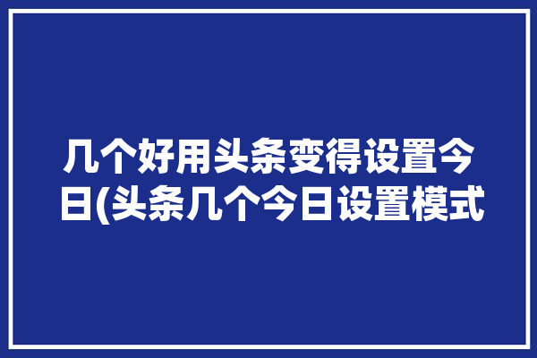 几个好用头条变得设置今日(头条几个今日设置模式)「今日头条 设置」