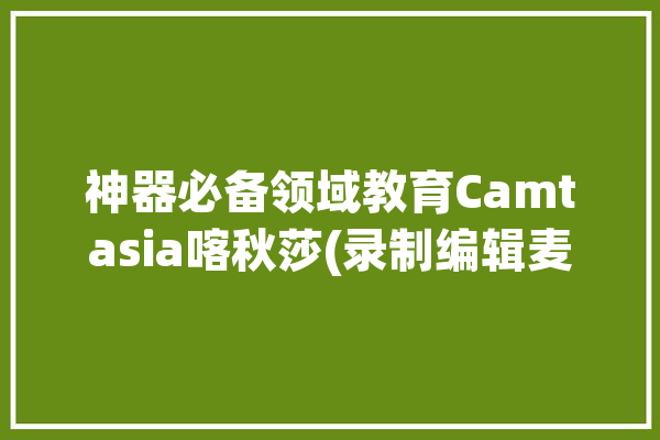 神器必备领域教育Camtasia喀秋莎(录制编辑麦克风神器骄阳)「喀秋莎录屏麦克风怎么打开」