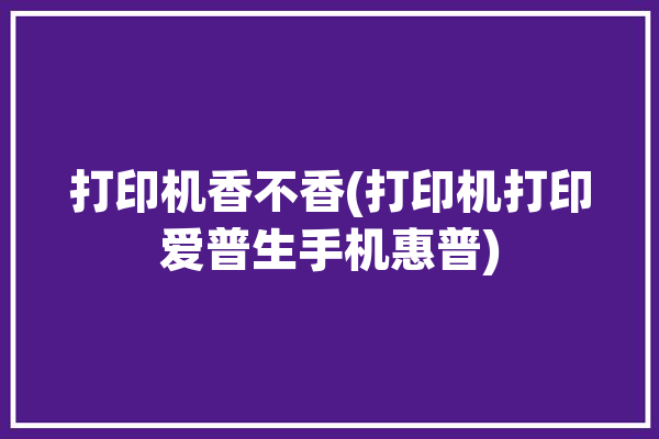 打印机香不香(打印机打印爱普生手机惠普)「打印机惠普 爱普生」