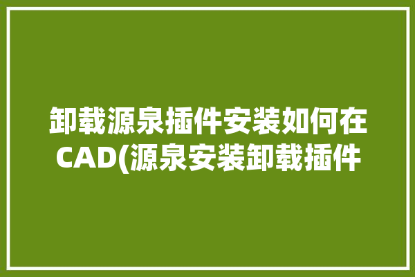 卸载源泉插件安装如何在CAD(源泉安装卸载插件所示)「源泉cad插件怎么卸载」