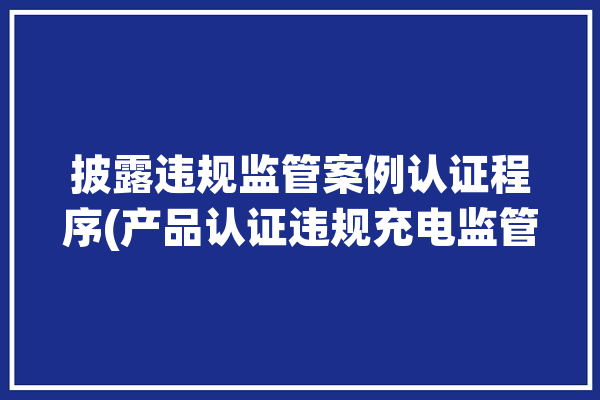 披露违规监管案例认证程序(产品认证违规充电监管)