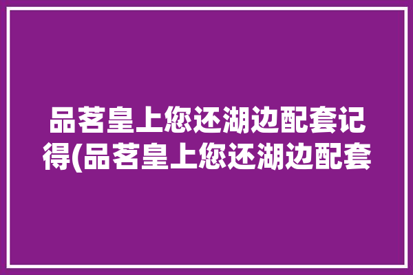 品茗皇上您还湖边配套记得(品茗皇上您还湖边配套)「品茗上会」