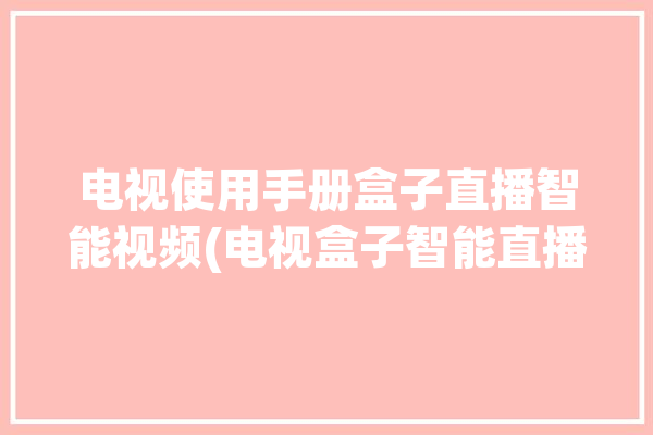 电视使用手册盒子直播智能视频(电视盒子智能直播软件)「电视机直播盒子」