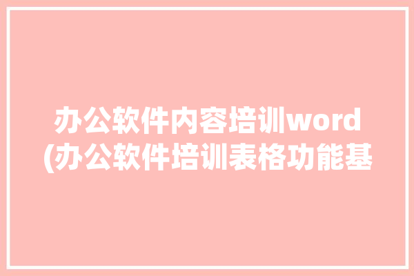 办公软件内容培训word(办公软件培训表格功能基础)「办公软件office培训」