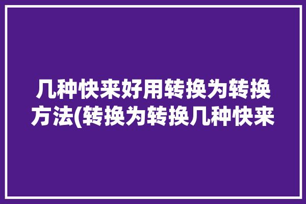 几种快来好用转换为转换方法(转换为转换几种快来方法)「转换,转化」