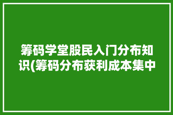 筹码学堂股民入门分布知识(筹码分布获利成本集中度)「股票筹码分布获利100」