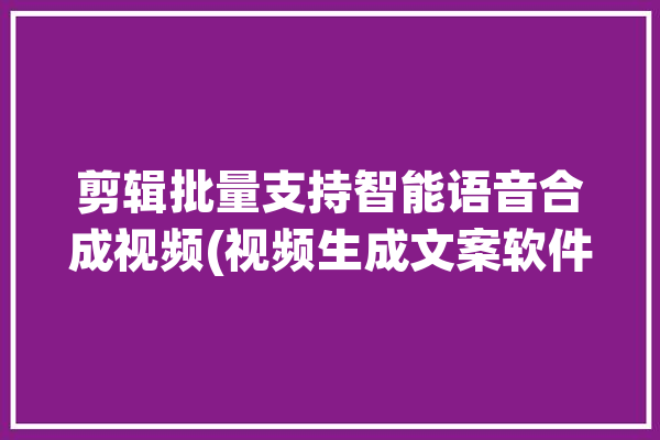 剪辑批量支持智能语音合成视频(视频生成文案软件配音)「视频编辑语音合成」