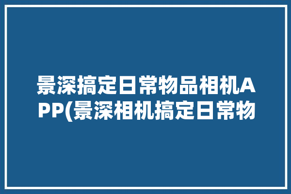 景深搞定日常物品相机APP(景深相机搞定日常物品)「景深相机有什么用」