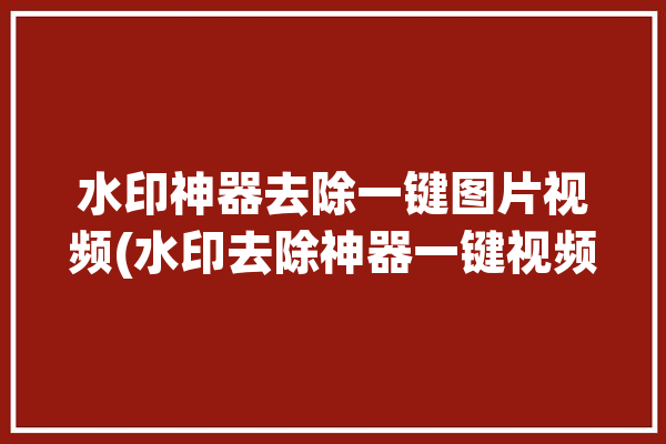 水印神器去除一键图片视频(水印去除神器一键视频)「去水印神器小工具」