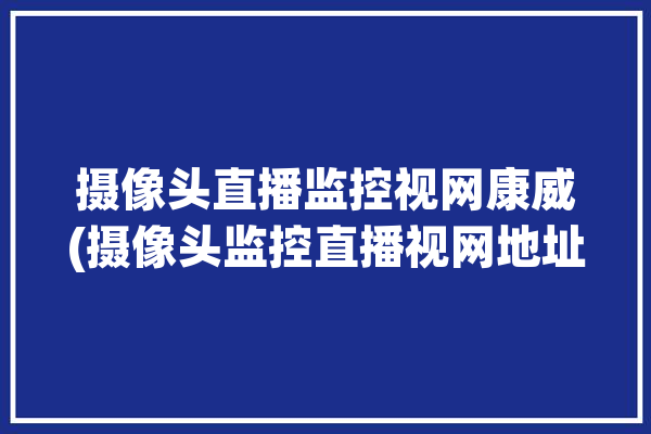 摄像头直播监控视网康威(摄像头监控直播视网地址)