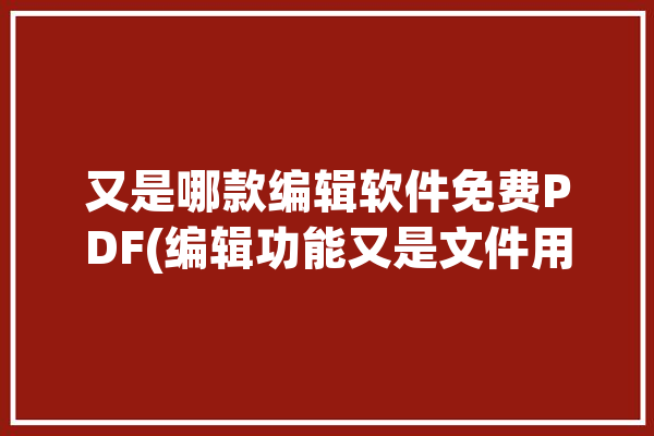 又是哪款编辑软件免费PDF(编辑功能又是文件用户)「免费的编辑pdf的软件」