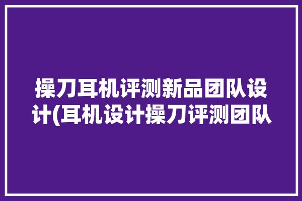 操刀耳机评测新品团队设计(耳机设计操刀评测团队)