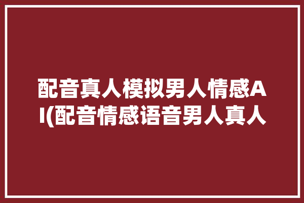 配音真人模拟男人情感AI(配音情感语音男人真人)「真人情感配音软件」