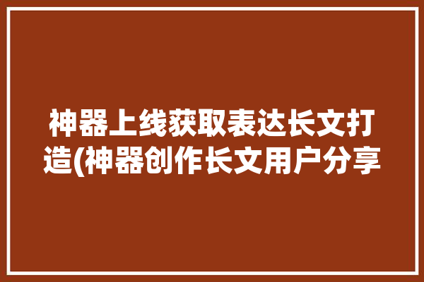 神器上线获取表达长文打造(神器创作长文用户分享)