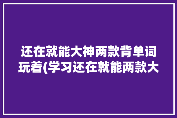 还在就能大神两款背单词玩着(学习还在就能两款大神)「你还在背单词吗软件」